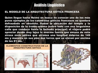 Análisis Lingüístico
EL MODELO DE LA ARQUITECTURA GÓTICA FRANCESA
Quien llegue hasta Reims en busca de conocer uno de los más
puros ejemplos de las catedrales góticas francesas no quedará
defraudado en absoluto. Dadas la ubicación del templo y la
disposición de la trama urbana (sobre todo con esa larguísima
calle que conduce hasta la fachada principal) el viajero podrá
apreciar desde muy lejos la enorme fuerza que emana de esta
airosa mole pétrea que alcanza una longitud externa de 149
ms y muestra en sus pies dos torres que se elevan por encima
de los 81 ms.
 