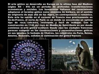 El arte gótico se desarrolla en Europa en la ultima fase del Medievo
(siglos XII - XV) en un periodo de profundas transformaciones
económicas y sociales. Los humanistas italianos del renacimiento
adoptaron el termino gótico como sinónimo de bárbaro, en el sentido
de originario de mas allá de los Alpes, en contraposición a románico.
Este arte ha nacido en el corazón de Francia mas precisamente en
Ile-de-France, al norte de París es en donde se encontraba un optimo
tipo de roca calcárea, resistente y facil de trabajar. Con la
construcción en 1140 del coro de Abadía de Saint-Denis es por donde
comienza el arte gótico a relucir. Desde aquí las ciudades francesas
parecen competir en las construcciones y reconstrucciones góticas
en sus iglesias: la fachada de Chatres, las catedrales de Paria, Reims,
Ameins, Beauvais, señalan la culminación del gótico francés
 