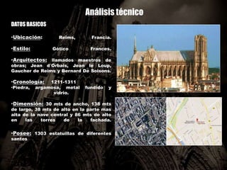 Análisis técnico
DATOS BASICOS
•Ubicación: Reims, Francia.
•Estilo: Gótico Frances.
•Arquitectos: llamados maestros de
obras; Jean d´Orbais, Jean le Loup,
Gaucher de Reims y Bernard De Soisons.
•Cronología: 1211-1311
•Piedra, argamosa, metal fundido y
vidrio.
•Dimensión: 30 mts de ancho, 138 mts
de largo, 38 mts de alto en la parte mas
alta de la nave central y 86 mts de alto
en las torres de la fachada.
•Posee: 1303 estatuillas de diferentes
santos
 