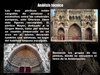 Análisis técnico
Los tres pórticos están
cargados de estatuas y
estatuillas; entre las catedrales
europeas, sólo Chartres tiene
más figuras esculpidas. El
pórtico Mayor, dedicado a la
Virgen María, tiene por encima
un rosetón enmarcado en un
arco en sí mismo decorado
también con estatuas, en lugar
del habitual tímpano esculpido.
Destacan los grupos de las
jambas, donde se encuentra el
tema de la Anunciación.
 