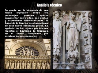 Análisis técnico
Se puede ver la búsqueda de una
nueva expresión donde los
personajes parecen querer
argumentar entre ellos, con gestos
y expresiones individualizadas. El
Ángel de la Sonrisa es el paradigma
de esta nueva escultura gótica. La
«galería de los reyes» por encima
muestra el bautismo de Clodoveo
en el centro flanqueado por
estatuas de sus sucesores.
 