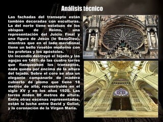 Análisis técnico
Las fachadas del transepto están
también decoradas con esculturas.
La del norte tiene estatuas de los
obispos de Reims, una
representación del Juicio Final y
una figura de Jesús (le BeauDieu),
mientras que en el lado meridional
tiene un bello rosetón moderno con
los profetas y los apóstoles.
Un incendio destruyó el tejado y las
agujas en 1481: de las cuatro torres
que flanqueaban los transeptos,
nada queda por encima de la altura
del tejado. Sobre el coro se alza un
elegante campanario de madera
cubierto de plomo que tiene 18
metros de alto, reconstruido en el
siglo XV y en los años 1920. Las
torres miden 86 metros de altura.
Entre otras escenas representadas,
están la lucha entre David y Goliat,
y la coronación de la Virgen María.
 