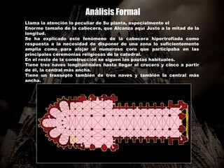 Análisis Formal
Llama la atención lo peculiar de Su planta, especialmente el
Enorme tamaño de la cabecera, que Alcanza aquí Justo a la mitad de la
longitud.
Se ha explicado este fenómeno de la cabecera hipertrofiada como
respuesta a la necesidad de disponer de una zona lo suficientemente
amplia como para alojar al numeroso coro que participaba en las
principales ceremonias religiosas de la catedral.
En el resto de la construcción se siguen las pautas habituales.
Tiene tres naves longitudinales hasta llegar al crucero y cinco a partir
de él, la central más ancha.
Tiene un transepto también de tres naves y también la central más
ancha.
 