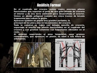 Análisis Formal
En el cuadrado del crucero vemos cuatro enormes pilares
fasciculados que soportan el peso de una gran bóveda de crucería
al interior y de una torre cimborrio poco desarrollada al exterior.
Vemos un ábside poligonal rodeado por cinco tramos de bóveda
trapezoidal que cubren la girola.
Aparecen también en planta tres grandes portadas, la
principal en los pies y dos en los extremos del crucero.
Toda la catedral se cubre con bóveda sencilla de crucería,
soportada al interior por pilares fasciculados en el cuadrado del
crucero y con gruesas columnas con baquetones adosados en el
resto.
Al exterior, soportando el peso tangencial, unos gruesos
contrafuertes, que aparecen en planta, se unen a una hilera de
arbotantes.
 