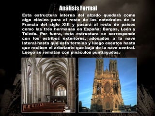 Análisis Formal
Esta estructura interna del alzado quedará como
algo clásico para el resto de las catedrales de la
Francia del siglo XIII y pasará al resto de países
como las tres hermanas en España: Burgos, León y
Toledo. Por fuera, esta estructura se corresponde
con los estribos exteriores, adosados a la nave
lateral hasta que ésta termina y luego exentos hasta
que reciben el arbotante que baja de la nave central.
Luego se rematan con pináculos puntiagudos.
 