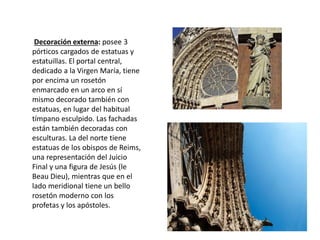 Decoración externa: posee 3
pórticos cargados de estatuas y
estatuillas. El portal central,
dedicado a la Virgen María, tiene
por encima un rosetón
enmarcado en un arco en sí
mismo decorado también con
estatuas, en lugar del habitual
tímpano esculpido. Las fachadas
están también decoradas con
esculturas. La del norte tiene
estatuas de los obispos de Reims,
una representación del Juicio
Final y una figura de Jesús (le
Beau Dieu), mientras que en el
lado meridional tiene un bello
rosetón moderno con los
profetas y los apóstoles.
 