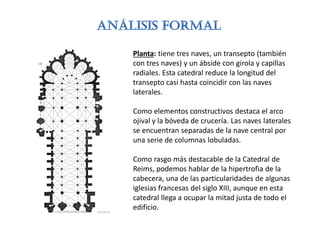 Planta: tiene tres naves, un transepto (también
con tres naves) y un ábside con girola y capillas
radiales. Esta catedral reduce la longitud del
transepto casi hasta coincidir con las naves
laterales.
Como elementos constructivos destaca el arco
ojival y la bóveda de crucería. Las naves laterales
se encuentran separadas de la nave central por
una serie de columnas lobuladas.
Como rasgo más destacable de la Catedral de
Reims, podemos hablar de la hipertrofia de la
cabecera, una de las particularidades de algunas
iglesias francesas del siglo XIII, aunque en esta
catedral llega a ocupar la mitad justa de todo el
edificio.
 