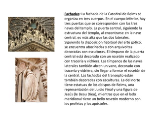 Fachadas: La fachada de la Catedral de Reims se
organiza en tres cuerpos. En el cuerpo inferior, hay
tres puertas que se corresponden con las tres
naves del templo. La puerta central, siguiendo la
estructura del templo, al encontrarse en la nave
central, es más alta que las dos laterales.
Siguiendo la disposición habitual del arte gótico,
se encuentra abocinadas y con arquivoltas
decoradas con esculturas. El tímpano de la puerta
central está decorado con un rosetón realizado
con tracería y vidriera. Las tímpanos de las naves
laterales también abren un vano, decorado con
tracería y vidriera, sin llegar a formar el rosetón de
la central. Las fachadas del transepto están
también decoradas con esculturas. La del norte
tiene estatuas de los obispos de Reims, una
representación del Juicio Final y una figura de
Jesús (le Beau Dieu), mientras que en el lado
meridional tiene un bello rosetón moderno con
los profetas y los apóstoles.
 