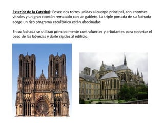 Exterior de la Catedral: Posee dos torres unidas al cuerpo principal, con enormes
vitrales y un gran rosetón rematado con un gablete. La triple portada de su fachada
acoge un rico programa escultórico están abocinadas.
En su fachada se utilizan principalmente contrafuertes y arbotantes para soportar el
peso de las bóvedas y darle rigidez al edificio.
 