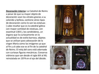 Decoración interna: La Catedral de Reims
a pesar de que su mayor objeto de
decoración sean los vitrales gracias a su
colorido y belleza, contiene otros tipos
de decoración como lo son las estatuas
( cabe resaltar que es la catedral gótica
con mayor cantidad de estatuas, con
exactitud 1303 ), los candelabros, un
órgano que lo curiosamente en la
actualidad es de estilo barroco, objetos
que se utilizan para advocación de la
virgen María como las imágenes ya que
al fin y al cabo ese es el fin de la catedral
de Reims. El reloj del coro está adornado
con curiosas figuras mecánicas. Conserva
vidrieras que van desde el siglo XIII al XX;
reinstalada en 1974 en el eje del ábside.
 