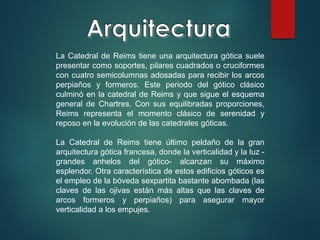 La Catedral de Reims tiene una arquitectura gótica suele
presentar como soportes, pilares cuadrados o cruciformes
con cuatro semicolumnas adosadas para recibir los arcos
perpiaños y formeros. Este periodo del gótico clásico
culminó en la catedral de Reims y que sigue el esquema
general de Chartres. Con sus equilibradas proporciones,
Reims representa el momento clásico de serenidad y
reposo en la evolución de las catedrales góticas.
La Catedral de Reims tiene último peldaño de la gran
arquitectura gótica francesa, donde la verticalidad y la luz -
grandes anhelos del gótico- alcanzan su máximo
esplendor. Otra característica de estos edificios góticos es
el empleo de la bóveda sexpartita bastante abombada (las
claves de las ojivas están más altas que las claves de
arcos formeros y perpiaños) para asegurar mayor
verticalidad a los empujes.
 