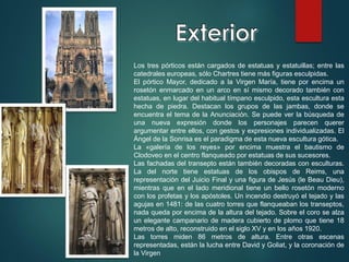 Los tres pórticos están cargados de estatuas y estatuillas; entre las
catedrales europeas, sólo Chartres tiene más figuras esculpidas.
El pórtico Mayor, dedicado a la Virgen María, tiene por encima un
rosetón enmarcado en un arco en sí mismo decorado también con
estatuas, en lugar del habitual tímpano esculpido, esta escultura esta
hecha de piedra. Destacan los grupos de las jambas, donde se
encuentra el tema de la Anunciación. Se puede ver la búsqueda de
una nueva expresión donde los personajes parecen querer
argumentar entre ellos, con gestos y expresiones individualizadas. El
Ángel de la Sonrisa es el paradigma de esta nueva escultura gótica.
La «galería de los reyes» por encima muestra el bautismo de
Clodoveo en el centro flanqueado por estatuas de sus sucesores.
Las fachadas del transepto están también decoradas con esculturas.
La del norte tiene estatuas de los obispos de Reims, una
representación del Juicio Final y una figura de Jesús (le Beau Dieu),
mientras que en el lado meridional tiene un bello rosetón moderno
con los profetas y los apóstoles. Un incendio destruyó el tejado y las
agujas en 1481: de las cuatro torres que flanqueaban los transeptos,
nada queda por encima de la altura del tejado. Sobre el coro se alza
un elegante campanario de madera cubierto de plomo que tiene 18
metros de alto, reconstruido en el siglo XV y en los años 1920.
Las torres miden 86 metros de altura. Entre otras escenas
representadas, están la lucha entre David y Goliat, y la coronación de
la Virgen
 