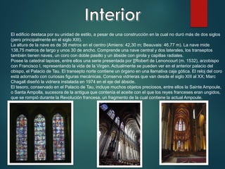 El edificio destaca por su unidad de estilo, a pesar de una construcción en la cual no duró más de dos siglos
(pero principalmente en el siglo XIII).
La altura de la nave es de 38 metros en el centro (Amiens: 42,30 m; Beauvais: 46,77 m). La nave mide
138,75 metros de largo y unos 30 de ancho. Comprende una nave central y dos laterales, los transeptos
también tienen naves, un coro con doble pasillo y un ábside con girola y capillas radiales.
Posee la catedral tapices, entre ellos una serie presentada por [[Robert de Lenoncourt (m. 1532), arzobispo
con Francisco I, representando la vida de la Virgen. Actualmente se pueden ver en el anterior palacio del
obispo, el Palacio de Tau. El transepto norte contiene un órgano en una llamativa caja gótica. El reloj del coro
está adornado con curiosas figuras mecánicas. Conserva vidrieras que van desde el siglo XIII al XX; Marc
Chagall diseñó la vidriera instalada en 1974 en el eje del ábside.
El tesoro, conservado en el Palacio de Tau, incluye muchos objetos preciosos, entre ellos la Sainte Ampoule,
o Santa Ampolla, sucesora de la antigua que contenía el aceite con el que los reyes franceses eran ungidos,
que se rompió durante la Revolución francesa, un fragmento de la cual contiene la actual Ampoule.
 