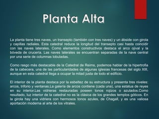 La planta tiene tres naves, un transepto (también con tres naves) y un ábside con girola
y capillas radiales. Esta catedral reduce la longitud del transepto casi hasta coincidir
con las naves laterales. Como elementos constructivos destaca el arco ojival y la
bóveda de crucería. Las naves laterales se encuentran separadas de la nave central
por una serie de columnas lobuladas.
Como rasgo más destacable de la Catedral de Reims, podemos hablar de la hipertrofia
de la cabecera, una de las particularidades de algunas iglesias francesas del siglo XIII,
aunque en esta catedral llega a ocupar la mitad justa de todo el edificio.
El interior de la planta destaca por la esbeltez de su estructura y presenta tres niveles:
arcos, triforio y ventanas.La galería de arcos contiene (cada una), una estatua de reyes
en su interior.Las vidrieras restauradas poseen tonos rojizos o azulados.Como
resultado, luz interior de la catedral no es la clásica de los grandes templos góticos. En
la girola hay una vidriera con hermosos tonos azules, de Chagall, y es una valiosa
aportación moderna al arte de los vitrales.
 