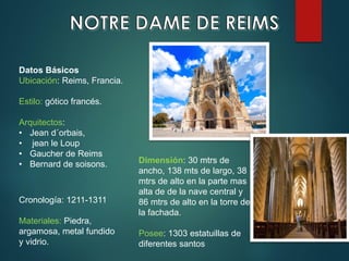Datos Básicos
Ubicación: Reims, Francia.
Estilo: gótico francés.
Arquitectos:
• Jean d´orbais,
• jean le Loup
• Gaucher de Reims
• Bernard de soisons.
Cronología: 1211-1311
Materiales: Piedra,
argamosa, metal fundido
y vidrio.
Dimensión: 30 mtrs de
ancho, 138 mts de largo, 38
mtrs de alto en la parte mas
alta de de la nave central y
86 mtrs de alto en la torre de
la fachada.
Posee: 1303 estatuillas de
diferentes santos
 