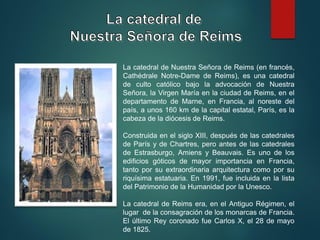 La catedral de Nuestra Señora de Reims (en francés,
Cathédrale Notre-Dame de Reims), es una catedral
de culto católico bajo la advocación de Nuestra
Señora, la Virgen María en la ciudad de Reims, en el
departamento de Marne, en Francia, al noreste del
país, a unos 160 km de la capital estatal, París, es la
cabeza de la diócesis de Reims.
Construida en el siglo XIII, después de las catedrales
de París y de Chartres, pero antes de las catedrales
de Estrasburgo, Amiens y Beauvais. Es uno de los
edificios góticos de mayor importancia en Francia,
tanto por su extraordinaria arquitectura como por su
riquísima estatuaria. En 1991, fue incluida en la lista
del Patrimonio de la Humanidad por la Unesco.
La catedral de Reims era, en el Antiguo Régimen, el
lugar de la consagración de los monarcas de Francia.
El último Rey coronado fue Carlos X, el 28 de mayo
de 1825.
 