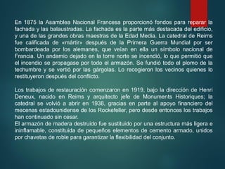 En 1875 la Asamblea Nacional Francesa proporcionó fondos para reparar la
fachada y las balaustradas. La fachada es la parte más destacada del edificio,
y una de las grandes obras maestras de la Edad Media. La catedral de Reims
fue calificada de «mártir» después de la Primera Guerra Mundial por ser
bombardeada por los alemanes, que veían en ella un símbolo nacional de
Francia. Un andamio dejado en la torre norte se incendió, lo que permitió que
el incendio se propagase por todo el armazón. Se fundió todo el plomo de la
techumbre y se vertió por las gárgolas. Lo recogieron los vecinos quienes lo
restituyeron después del conflicto.
Los trabajos de restauración comenzaron en 1919, bajo la dirección de Henri
Deneux, nacido en Reims y arquitecto jefe de Monuments Historiques; la
catedral se volvió a abrir en 1938, gracias en parte al apoyo financiero del
mecenas estadounidense de los Rockefeller, pero desde entonces los trabajos
han continuado sin cesar.
El armazón de madera destruido fue sustituido por una estructura más ligera e
ininflamable, constituida de pequeños elementos de cemento armado, unidos
por chavetas de roble para garantizar la flexibilidad del conjunto.
 
