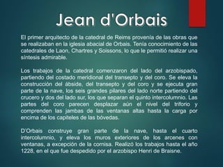 El primer arquitecto de la catedral de Reims provenía de las obras que
se realizaban en la iglesia abacial de Orbais. Tenía conocimiento de las
catedrales de Laon, Chartres y Soissons, lo que le permitió realizar una
síntesis admirable.
Los trabajos de la catedral comenzaron del lado del arzobispado,
partiendo del costado meridional del transepto y del coro. Se eleva la
construcción del ábside, del transepto y del coro y se ejecuta gran
parte de la nave, los seis grandes pilares del lado norte partiendo del
crucero y dos del lado sur, los que separan el quinto intercolumnio. Las
partes del coro parecen desplazar aún el nivel del triforio y
comprenden las jambas de las ventanas altas hasta la carga por
encima de los capiteles de las bóvedas.
D’Orbais construye gran parte de la nave, hasta el cuarto
intercolumnio, y eleva los muros exteriores de los arcenes con
ventanas, a excepción de la cornisa. Realizó los trabajos hasta el año
1228, en el que fue despedido por el arzobispo Henri de Braisne.
 