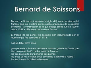 Bernard de Soissons (nacido en el siglo XIII) fue un arquitecto del
francés, que fue el último de los cuatro arquitectos de la catedral
de Reims , la construcción de la que trabajó desde 1255 a 1290 o
desde 1259 a 1294 de acuerdo con el fuentes
El trabajo de las partes fue bastante bien documentada por el
laberinto que fue destruida en 1778 .
A él se debe, entre otros:
gran parte de la fachada occidental hasta la galería de Gloria que
hizo una presentación de los reyes de Francia;
los tres pilares del Sur primeros tres palmos ;
los arcos de los primeros cinco secciones a partir de la roseta ;
los tres tramos de dobles arbotantes .
 