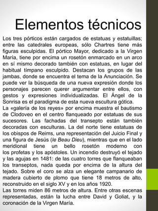 Elementos técnicos
Los tres pórticos están cargados de estatuas y estatuillas;
entre las catedrales europeas, sólo Chartres tiene más
figuras esculpidas. El pórtico Mayor, dedicado a la Virgen
María, tiene por encima un rosetón enmarcado en un arco
en sí mismo decorado también con estatuas, en lugar del
habitual tímpano esculpido. Destacan los grupos de las
jambas, donde se encuentra el tema de la Anunciación. Se
puede ver la búsqueda de una nueva expresión donde los
personajes parecen querer argumentar entre ellos, con
gestos y expresiones individualizadas. El Ángel de la
Sonrisa es el paradigma de esta nueva escultura gótica.
La «galería de los reyes» por encima muestra el bautismo
de Clodoveo en el centro flanqueado por estatuas de sus
sucesores. Las fachadas del transepto están también
decoradas con esculturas. La del norte tiene estatuas de
los obispos de Reims, una representación del Juicio Final y
una figura de Jesús (le Beau Dieu), mientras que en el lado
meridional tiene un bello rosetón moderno con
los profetas y los apóstoles. Un incendio destruyó el tejado
y las agujas en 1481: de las cuatro torres que flanqueaban
los transeptos, nada queda por encima de la altura del
tejado. Sobre el coro se alza un elegante campanario de
madera cubierto de plomo que tiene 18 metros de alto,
reconstruido en el siglo XV y en los años 1920.
Las torres miden 86 metros de altura. Entre otras escenas
representadas, están la lucha entre David y Goliat, y la
coronación de la Virgen María.
 