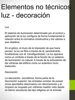 Elementos no técnicos
luz - decoración
Luz
El sistema de iluminación determinado por el control y
aplicación de la luz configura de forma fundamental la
relación entre la normativa constructiva y los valores a
que obedece.
En el gótico, el muro de la impresión de que fuera
poroso: la luz se filtra a través de él, penetrándolo,
fundiéndose con él, transfigurándolo. La luz aparece
como un símbolo a través de la ficción de un sistema
de iluminación no natural. A través de la articulación de
las vidrieras del edificio como un autentico muro
traslucido.
Decoración
La decoración escultórica, forma parte de la
decoración superior; las entradas constan de poseer
arcos apuntados abocinados con decoraciones y el
tímpano es ocupado por vidrieras rosetón visto desde
el interior esculturas del tipo religioso en la entrada.
 