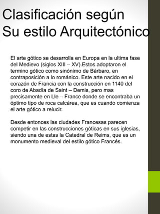 Clasificación según
Su estilo Arquitectónico
El arte gótico se desarrolla en Europa en la ultima fase
del Medievo (siglos XIII – XV).Estos adoptaron el
termino gótico como sinónimo de Bárbaro, en
contraposición a lo románico. Este arte nacido en el
corazón de Francia con la construcción en 1140 del
coro de Abadía de Saint – Demis, pero mas
precisamente en Lle – France donde se encontraba un
óptimo tipo de roca calcárea, que es cuando comienza
el arte gótico a relucir.
Desde entonces las ciudades Francesas parecen
competir en las construcciones góticas en sus iglesias,
siendo una de estas la Catedral de Reims, que es un
monumento medieval del estilo gótico Francés.
 
