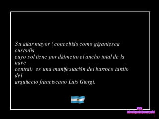 Su altar mayor ( concebido como gigantesca custodia cuyo sol tiene por diámetro el ancho total de la nave central)  es una manifestación del barroco tardío del  arquitecto franciscano Luís Giorgi.  www. laboutiquedelpowerpoint. com 