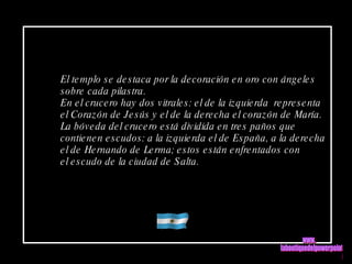 El templo se destaca por la decoración en oro con ángeles sobre cada pilastra. En el crucero hay dos vitrales: el de la izquierda  representa el Corazón de Jesús y el de la derecha el corazón de María. La bóveda del crucero está dividida en tres paños que contienen escudos: a la izquierda el de España, a la derecha  el de Hernando de Lerma; estos están enfrentados con  el escudo de la ciudad de Salta. www. laboutiquedelpowerpoint. com 