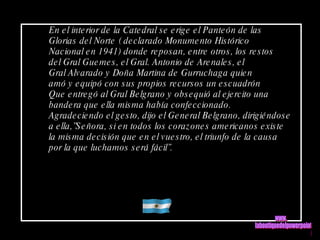 En el interior de la Catedral se erige el Panteón de las Glorias del Norte ( declarado Monumento Histórico Nacional en 1941) donde reposan, entre otros, los restos del Gral Guemes, el Gral. Antonio de Arenales, el Gral Alvarado y Doña Martina de Gurruchaga quien amó y equipó con sus propios recursos un escuadrón Que entregó al Gral Belgrano y obsequió al ejercito una bandera que ella misma había confeccionado.  Agradeciendo el gesto, dijo el General Belgrano, dirigiéndose a ella,”Señora, si en todos los corazones americanos existe la misma decisión que en el vuestro, el triunfo de la causa por la que luchamos será fácil”.  www. laboutiquedelpowerpoint. com 