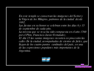 En este templo se conservan las imágenes del Señor y la Virgen de los Milagros, patronos de la ciudad  desde 1692. Las fiestas en su honor se celebran entre los días 6 y 15  de septiembre de cada año. La novena que se reza ha sido compuesta en el año 1760 por el Pbro. Francisco Javier Fernández. El  día 15 las santas imágenes recorren en procesión las  calles De la ciudad, acompañadas de cientos de fieles, que llegan de los cuatro puntos  cardinales del país, en una de las expresiones populares más importantes de la Argentina. www. laboutiquedelpowerpoint. com 