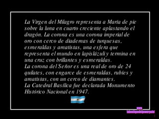 La Virgen del Milagro representa a María de pie sobre la luna en cuarto creciente aplastando el dragón. La corona es una corona imperial de oro con cerco de diademas de turquesas, esmeraldas y amatistas, una esfera que representa el mundo en lapislázuli y termina en una cruz con brillantes y esmeraldas.  La corona del Señor es una real de oro de 24 quilates, con engarce de esmeraldas, rubíes y amatistas, con un cerco de diamantes. La Catedral Basílica fue declarada Monumento Histórico Nacional en 1947.  www. laboutiquedelpowerpoint. com 