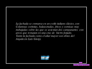 La fachada se enmarca en un estilo italiano clásico, con Columnas corintias, balaustradas, frisos y cornisas muy  trabajadas sobre las que se asientan dos campanarios  con  arcos que rematan en una cruz de  hierro forjado. Tanto la fachada como el altar mayor son obras del  Arquitecto Luís Giorgi, www. laboutiquedelpowerpoint. com 