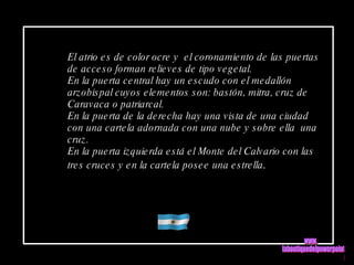 El atrio es de color ocre y  el coronamiento de las puertas de acceso forman relieves de tipo vegetal. En la puerta central hay un escudo con el medallón  arzobispal cuyos elementos son: bastón, mitra, cruz de  Caravaca o patriarcal. En la puerta de la derecha hay una vista de una ciudad con una cartela adornada con una nube y sobre ella  una cruz. En la puerta izquierda está el Monte del Calvario con las tres cruces y en la cartela posee una estrella . www. laboutiquedelpowerpoint. com 