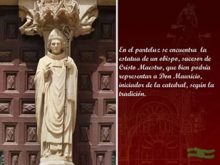 En el parteluz se encuentra  la
estatua de un obispo, sucesor de
Cristo Maestro, que bien podría
representar a Don Mauricio,
iniciador de la catedral, según la
tradición.
 