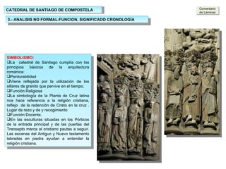 CATEDRAL DE SANTIAGO DE COMPOSTELA 3.- ANALISIS NO FORMAL:FUNCION, SIGNIFICADO CRONOLOGÍA SIMBOLISMO: La  catedral de Santiago cumplía con los principios básicos de la arquitectura románica: Perdurabilidad Viene reflejada por la utilización de los sillares de granito que pervive en el tiempo. Función Religiosa La simbología de la Planta de Cruz latina nos hace referencia a la religión cristiana, reflejo  de la redención de Cristo en la cruz . Lugar de rezo y de y recogimiento Función Docente. En las esculturas situadas en los Pórticos de la entrada principal y de las puertas del Transepto marca al cristiano pautas a seguir. Las escenas del Antiguo y Nuevo testamento labradas en piedra ayudan a entender la religión cristiana. Comentario de Láminas 