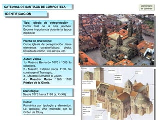 CATEDRAL DE SANTIAGO DE COMPOSTELA IDENTIFICACION Tipo: Iglesia de peregrinación  .  Punto final de la ruta jacobea. Enorme importancia durante la época medieval Puerta  de Platerías Fachada Sur Planta de cruz latina:  Como iglesia de peregrinación  tiene elementos característicos: girola, bóveda de cañón, tres naves, etc. Autor: Varios  1.- Maestro Bernardo 1070 / 1085: la cabecera. 2.- Maestro Esteban hacia 1100. Se construye el Transepto. 3.- Maestro Bernardo el Joven. 4.-  Maestro Mateo  1168/ 1188  Pórtico   de la Gloria. Estilo: Románica por tipología y elementos. La tipología vino marcada por la Orden de Cluny Cronología: Desde 1075 hasta 1188 (s. XI-XII) Comentario de Láminas 