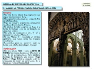 CATEDRAL DE SANTIAGO DE COMPOSTELA 3.- ANALISIS NO FORMAL:FUNCION, SIGNIFICADO CRONOLOGÍA ARCADAS: Los arcos son de medio punto  peraltados Los arcos del primer nivel descargan sobre pilares con columnas adosadas. Tienen sección cuadrada Las columnas de la nave principal ascienden hasta el arranque de los arcos fajones. Los arcos fajones y columnas sirven de línea divisoria del tramo Los arcos dan paso a las naves laterales cubiertas con bóvedas de aristas. FUNCIÓN: Se trata de una Iglesia de peregrinación que seguía las directrices de Cluny. De especial importancia ya que  era punto final de la Ruta jacobea. Aquí se ensayaron experiencias constructivas novedosas: Deambulatorio, Tribuna… El objetivo de todo peregrino era llegar a la tumba de Santiago , uno de los discípulos de Jesús más cercano. Su tumba se redescubrió en el s. IX  en la época del rey asturiano Alfonso II.  El rey Alfonso III  necesitaba un símbolo aglutinante para luchar contra los invasores musulmanes. La primitiva iglesia se  construyó  sobre su tumba, pero esta fue destruida por  Almanzor. CRONOLOGIA En torno al año 1000  y como  ACCIÓN DE GRACIA  los monjes cluniacenses difundieron la idea de las peregrinaciones. Para occidente Santiago de Compostela. Los obispos  Diego Peláez y Diego Gelmírez  después serán los encargados de iniciar las construcción de la Iglesia que vemos en la actualidad. Comentario de Láminas 