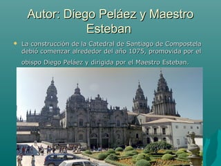Autor: Diego Peláez y Maestro
                Esteban
   La construcción de la Catedral de Santiago de Compostela
    debió comenzar alrededor del año 1075, promovida por el
    obispo Diego Peláez y dirigida por el Maestro Esteban.
 