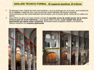 ANÁLISIS TÉCNICO-FORMAL: El espacio basilical. El triforio




El elemento más original de esta zona basilical, y que se prolonga por el crucero, es la existencia
de un triforio o segundo piso, que recorre las naves laterales del espacio basilical,
continuándose por las naves laterales del transepto y por la propia girola, hasta dar la vuelta a la
iglesia.
Este triforio se abre a la nave central a través de grandes arcos de medio punto, de la misma
anchura que los arcos inferiores, y que apean sobre el pilar, y que cobijan dos arcos
geminados que apean sobre columnas. El tránsito entre el espacio inferior y el triforio se
realiza mediante una imposta ajedrezada.

 