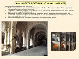 ANÁLISIS TÉCNICO-FORMAL: El espacio basilical III
POSIBLE FUNCIONALIDAD DEL TRIFORIO
•
Pudo servir para acoger grandes masas de peregrinos en fechas señaladas. (se habla, incluso, que pudo usarse
como alojamiento en momentos concretos)
•
También se habla de la existencia en la cabecera y en los extremos del crucero de capillas, con lo que también
pudo servir como lugar de culto alternativo. I
•
Igualmente, se dice que pudo tener una función meramente plástica, atendiendo al Codex Calixtinus, que
recomienda contemplar la belleza del templo desde él. En este sentido también su presencia evita una mayor
iluminación de la nave central.
•
Finalidad también pudo ser estructural : contrarrestar empujes de la nave central.

 