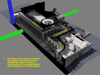 

El triforio recorre todo el perímetro
de la iglesia siguiendo las naves
laterales del espacio basilical,
continuando por las naves laterales
del transepto y por la propia girola.

 