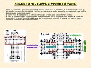 ANÁLISIS TÉCNICO-FORMAL: El transepto y el crucero I
•
•
•
•

Como es norma en las iglesias de peregrinación también está dividido en tres naves, la central más ancha y alta que
las laterales. Las proporciones de altura y anchura son exactamente iguales a las de las tres naves de la zona basilical.
Los tramos son seis en cada brazo.
El primer tramo de las tres naves se cubre con arista (dos bóvedas en el caso de la nave central)
El resto de los tramos de las naves repiten los mismos elementos que en la zona basilical : bóveda de cañón con
arcos fajones en la nave central, bóvedas de arista en las laterales, presencia de triforio. Los soportes siguen
alternando pedestales redondos con cuadrados.

 