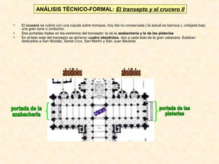ANÁLISIS TÉCNICO-FORMAL: El transepto y el crucero II
•
•
•

El crucero se cubrió con una cúpula sobre trompas, hoy día no conservada ( la actual es barroca ), cobijada bajo
una gran torre o cimborrio.
Dos portadas triples en los extremos del transepto: la de la azabachería y la de las platerías
En el lado este del transepto se abrieron cuatro absidiolos, dos a cada lado de la gran cabecera. Estaban
dedicados a San Nicolás, Santa Cruz, San Martín y San Juan Bautista.

 