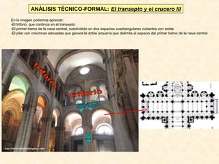 ANÁLISIS TÉCNICO-FORMAL: El transepto y el crucero III
En la imagen podemos apreciar:
-El triforio, que continúa en el transepto.
-El primer tramo de la nave central, subdividido en dos espacios cuadrangulares cubiertos con arista
-El pilar con columnas adosadas que genera la doble arquería que delimita el espacio del primer tramo de la nave central

 