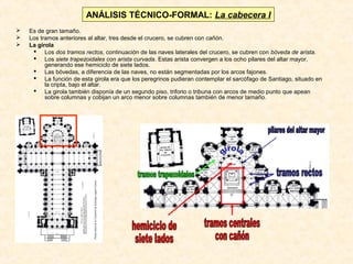 ANÁLISIS TÉCNICO-FORMAL: La cabecera I




Es de gran tamaño.
Los tramos anteriores al altar, tres desde el crucero, se cubren con cañón.
La girola
 Los dos tramos rectos, continuación de las naves laterales del crucero, se cubren con bóveda de arista.
 Los siete trapezoidales con arista curvada. Estas arista convergen a los ocho pilares del altar mayor,
generando ese hemiciclo de siete lados.
 Las bóvedas, a diferencia de las naves, no están segmentadas por los arcos fajones.
 La función de esta girola era que los peregrinos pudieran contemplar el sarcófago de Santiago, situado en
la cripta, bajo el altar.
 La girola también disponía de un segundo piso, triforio o tribuna con arcos de medio punto que apean
sobre columnas y cobijan un arco menor sobre columnas también de menor tamaño.

 