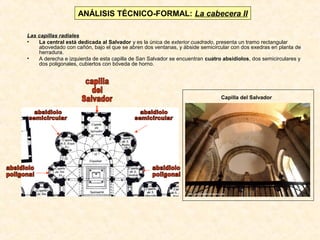 ANÁLISIS TÉCNICO-FORMAL: La cabecera II
Las capillas radiales
•
La central está dedicada al Salvador y es la única de exterior cuadrado, presenta un tramo rectangular
abovedado con cañón, bajo el que se abren dos ventanas, y ábside semicircular con dos exedras en planta de
herradura.
•
A derecha e izquierda de esta capilla de San Salvador se encuentran cuatro absidiolos, dos semicirculares y
dos poligonales, cubiertos con bóveda de horno.

Capilla del Salvador

 