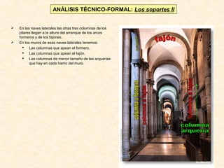 ANÁLISIS TÉCNICO-FORMAL: Los soportes II




En las naves laterales las otras tres columnas de los
pilares llegan a la altura del arranque de los arcos
formeros y de los fajones.
En los muros de esas naves laterales tenemos:
 Las columnas que apean el formero.
 Las columnas que apean el fajón.
 Las columnas de menor tamaño de las arquerías
que hay en cada tramo del muro.

 