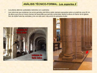 ANÁLISIS TÉCNICO-FORMAL: Los soportes II
•
•

Los pilares alternan pedestales redondos con cuadrados
Las columnas que sostienen los arcos gemelos del triforio están siempre apoyadas sobre un pretil de unos 40 cm
de altura que sirve al mismo tiempo de barandilla que permite contemplar desde la altura el interior de la iglesia.
Son de doble fuste las centrales y de uno sólo pero más ancho la adosada al pilar.

 