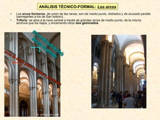ANÁLISIS TÉCNICO-FORMAL: Los arcos
•
•

Los arcos formeros, de unión de las naves, son de medio punto, doblados y de acusado peralte
(semejantes a los de San Isidoro) .
Triforio: se abre a la nave central a través de grandes arcos de medio punto, de la misma
anchura que los bajos, y encerrando otros dos geminados

 