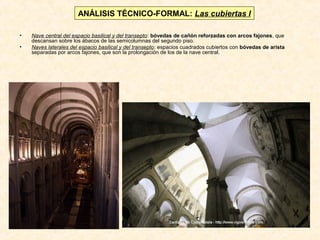 ANÁLISIS TÉCNICO-FORMAL: Las cubiertas I
•
•

Nave central del espacio basilical y del transepto: bóvedas de cañón reforzadas con arcos fajones, que
descansan sobre los ábacos de las semicolumnas del segundo piso.
Naves laterales del espacio basilical y del transepto: espacios cuadrados cubiertos con bóvedas de arista
separadas por arcos fajones, que son la prolongación de los de la nave central.

 
